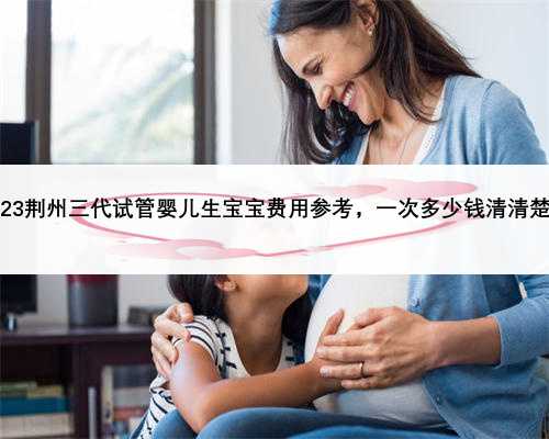 2023荆州三代试管婴儿生宝宝费用参考，一次多少钱清清楚楚