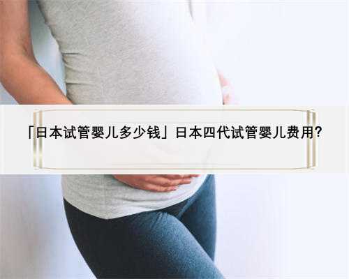 「日本试管婴儿多少钱」日本四代试管婴儿费用？